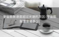 宇宙膨胀速度超过光速的原因 (宇宙膨胀速度是多少)