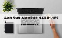 车辆换发动机,车辆换发动机是不是就不值钱了