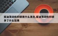 柴油发动机积碳用什么清洗,柴油发动机积碳多了什么后果