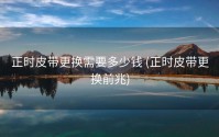 正时皮带更换需要多少钱 (正时皮带更换前兆)