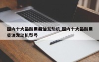 国内十大最耐用柴油发动机,国内十大最耐用柴油发动机型号