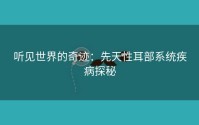 听见世界的奇迹：先天性耳部系统疾病探秘