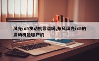 风光ix5发动机靠谱吗,东风风光ix5的发动机是哪产的