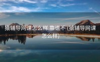猿辅导网课怎么样 靠谱不 (猿辅导网课怎么样)