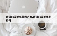 大迈x5发动机是哪产的,大迈x5发动机耐用吗