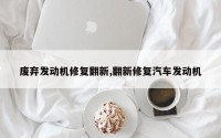 废弃发动机修复翻新,翻新修复汽车发动机