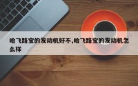 哈飞路宝的发动机好不,哈飞路宝的发动机怎么样
