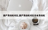 国产发动机对比,国产发动机对比日本发动机