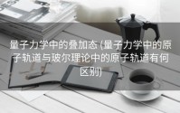 量子力学中的叠加态 (量子力学中的原子轨道与玻尔理论中的原子轨道有何区别)