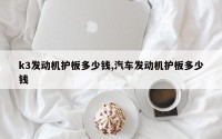 k3发动机护板多少钱,汽车发动机护板多少钱