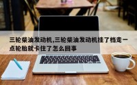 三轮柴油发动机,三轮柴油发动机挂了档走一点轮胎就卡住了怎么回事