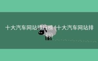 十大汽车网站排行榜 (十大汽车网站排行)