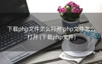 下载php文件怎么打开 php文件怎么打开 (下载php文件)