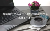 我国国产汽车及生产地 (我国国产汽车品牌的名称)