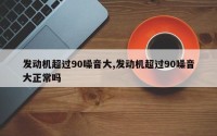 发动机超过90噪音大,发动机超过90噪音大正常吗