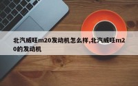 北汽威旺m20发动机怎么样,北汽威旺m20的发动机