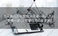 火花塞几万公里换 火花塞一般几万公里换一次 (火花塞几万公里更换)