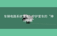 车辆电路系统清洗：守护爱车的“神经中枢”