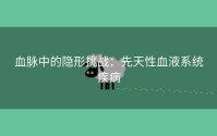 血脉中的隐形挑战：先天性血液系统疾病