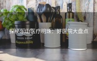 探秘乐山医疗明珠：好医院大盘点