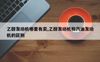 乙醇发动机哪里有卖,乙醇发动机和汽油发动机的区别