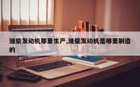潍柴发动机那里生产,潍柴发动机是哪里制造的