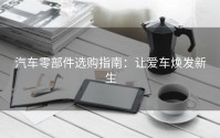 汽车零部件选购指南：让爱车焕发新生