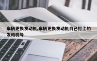 车辆更换发动机,车辆更换发动机自己打上的发动机号