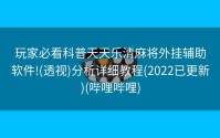 玩家必看科普天天乐清麻将外挂辅助软件!(透视)分析详细教程(2022已更新)(哔哩哔哩)