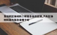发动机缸体材料鉄和铝合金的区别,汽车缸体材料铝与铝合金哪个好