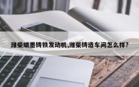 潍柴蠕墨铸铁发动机,潍柴铸造车间怎么样?