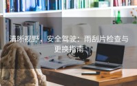 清晰视野，安全驾驶：雨刮片检查与更换指南