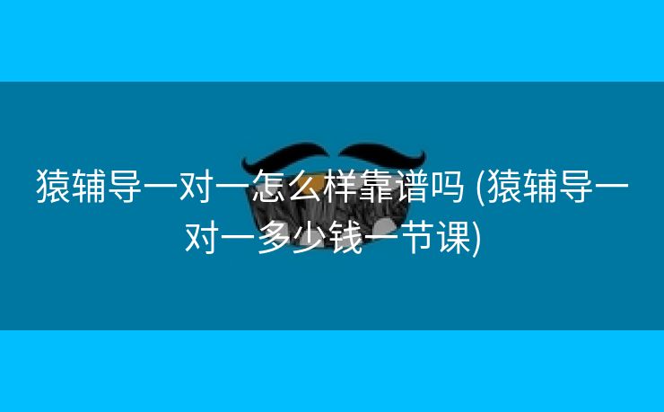 猿辅导一对一怎么样靠谱吗 (猿辅导一对一多少钱一节课)