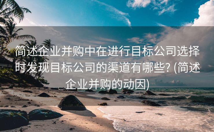 简述企业并购中在进行目标公司选择时发现目标公司的渠道有哪些? (简述企业并购的动因)
