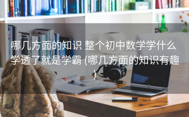 哪几方面的知识 整个初中数学学什么 学透了就是学霸 (哪几方面的知识有趣)