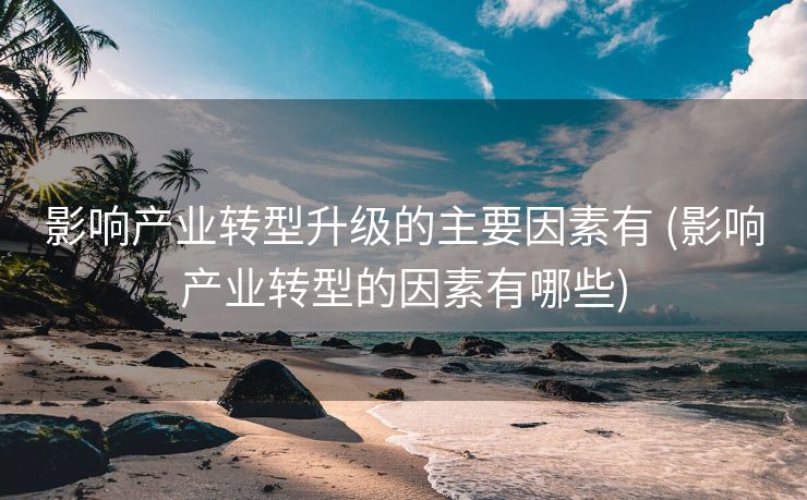 影响产业转型升级的主要因素有 (影响产业转型的因素有哪些)