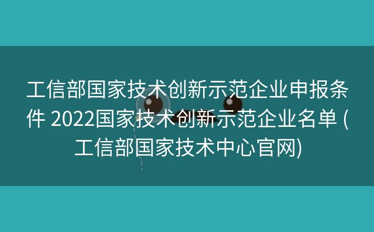 工信部国家技术创新示范企业申报条件 2022国家技术创新示范企业名单 (工信部国家技术中心官网)