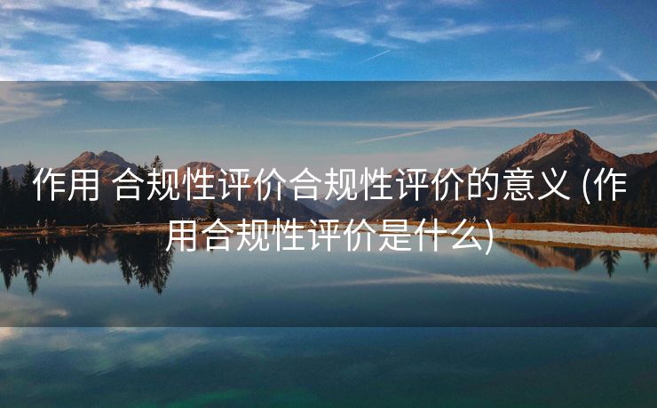 作用 合规性评价合规性评价的意义 (作用合规性评价是什么)