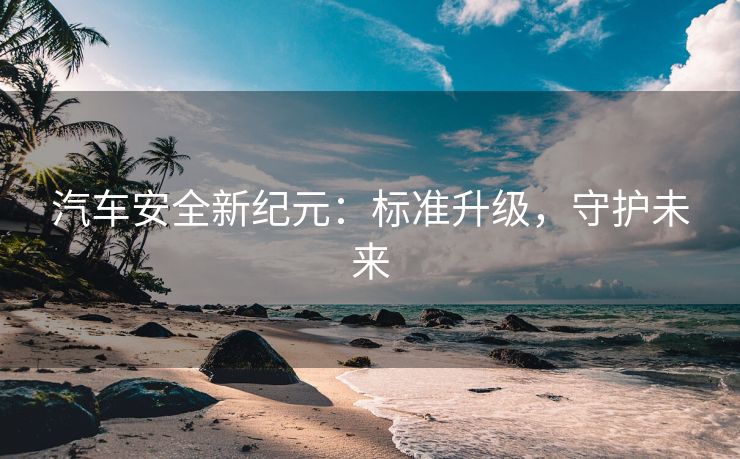 汽车安全新纪元：标准升级，守护未来