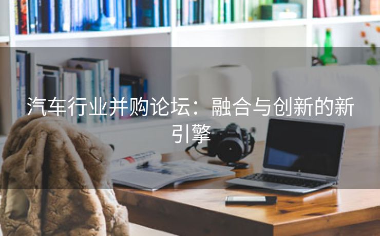 汽车行业并购论坛：融合与创新的新引擎