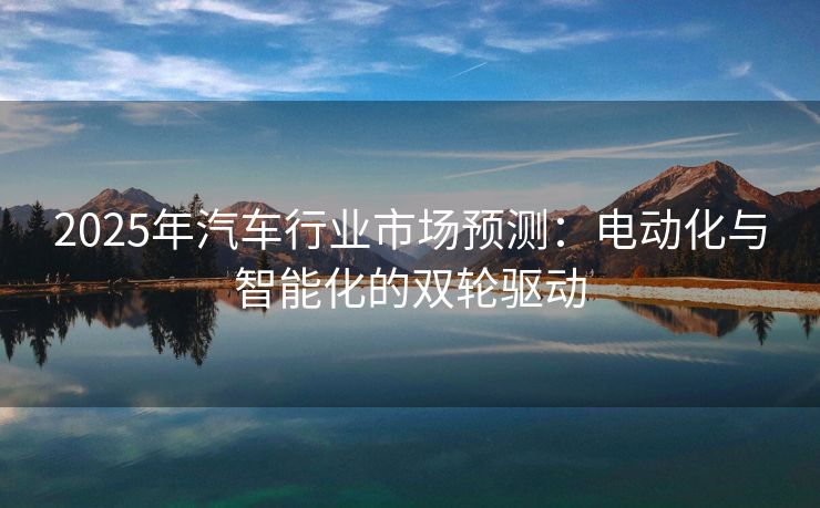2025年汽车行业市场预测：电动化与智能化的双轮驱动