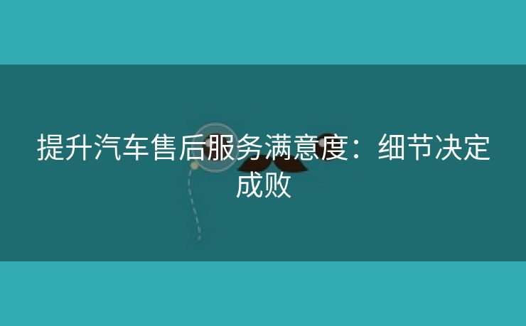 提升汽车售后服务满意度：细节决定成败