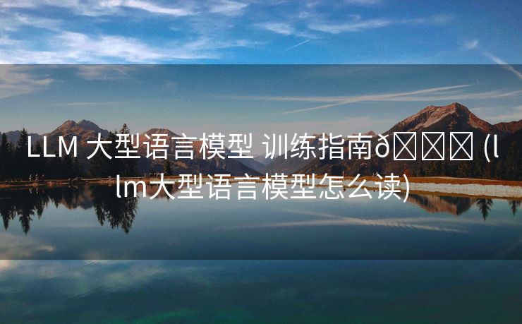 LLM 大型语言模型 训练指南🚀 (llm大型语言模型怎么读)