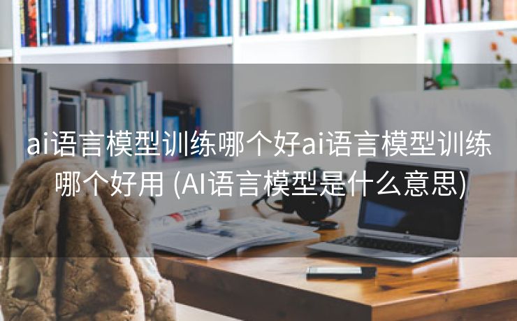 ai语言模型训练哪个好ai语言模型训练哪个好用 (AI语言模型是什么意思)