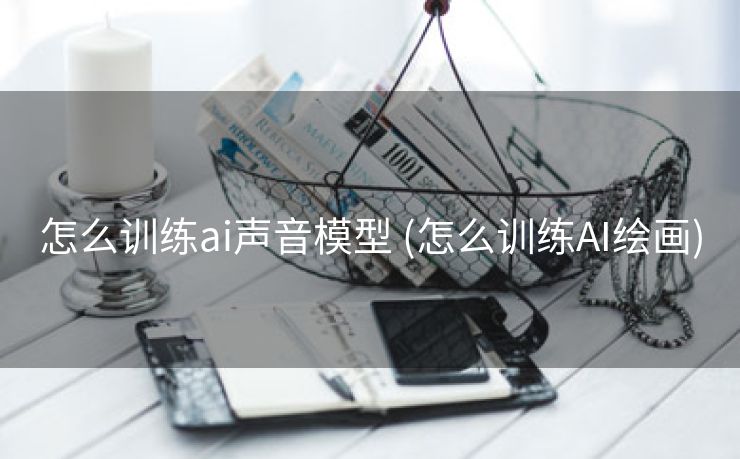 怎么训练ai声音模型 (怎么训练AI绘画)