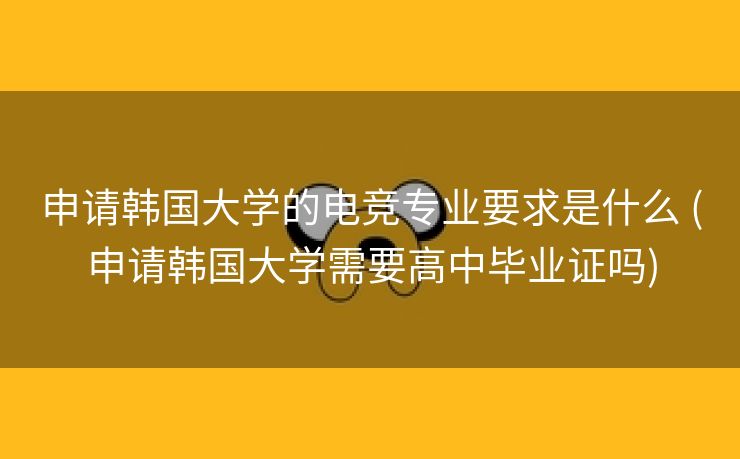 申请韩国大学的电竞专业要求是什么 (申请韩国大学需要高中毕业证吗)