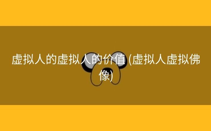 虚拟人的虚拟人的价值 (虚拟人虚拟佛像)