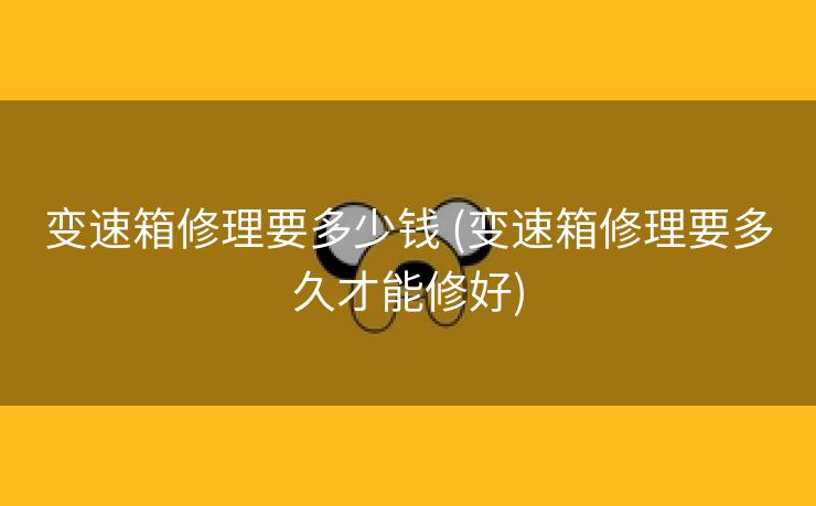 变速箱修理要多少钱 (变速箱修理要多久才能修好)