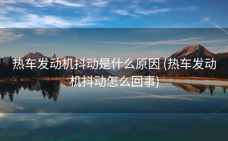 热车发动机抖动是什么原因 (热车发动机抖动怎么回事)