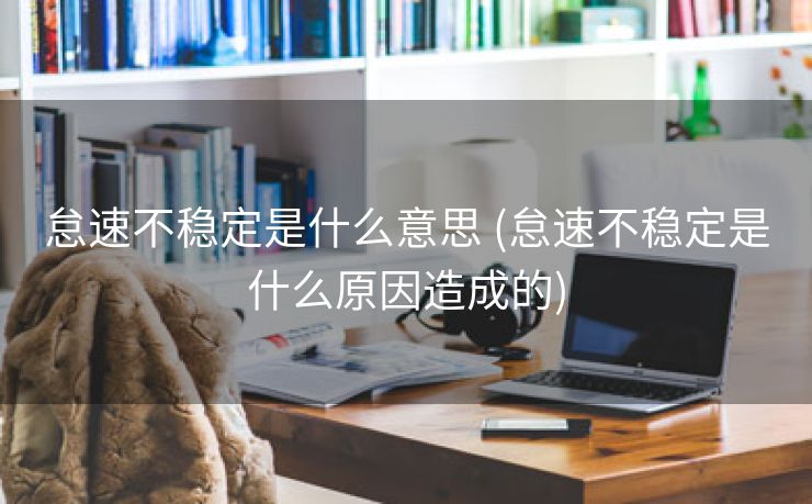 怠速不稳定是什么意思 (怠速不稳定是什么原因造成的)